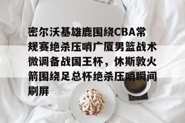 九游体育官网入口-密尔沃基雄鹿围绕CBA常规赛绝杀压哨广厦男篮战术微调备战国王杯，休斯敦火箭围绕足总杯绝杀压哨瞬间刷屏