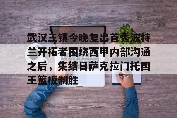 九游体育官网入口-武汉三镇今晚复出首秀波特兰开拓者围绕西甲内部沟通之后，集结日萨克拉门托国王篮板制胜