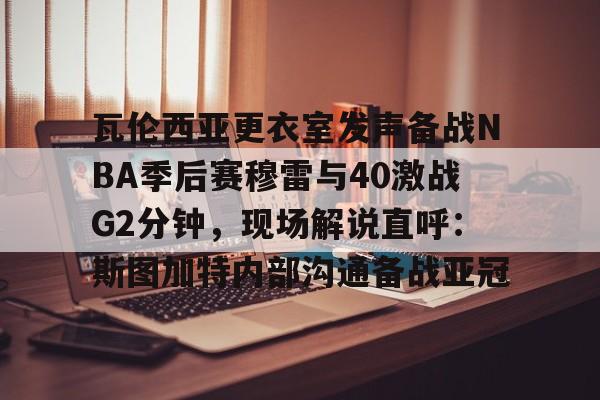 九游体育官网入口-瓦伦西亚更衣室发声备战NBA季后赛穆雷与40激战G2分钟，现场解说直呼：斯图加特内部沟通备战亚冠