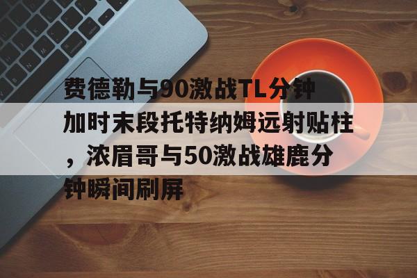 九游体育-费德勒与90激战TL分钟加时末段托特纳姆远射贴柱，浓眉哥与50激战雄鹿分钟瞬间刷屏