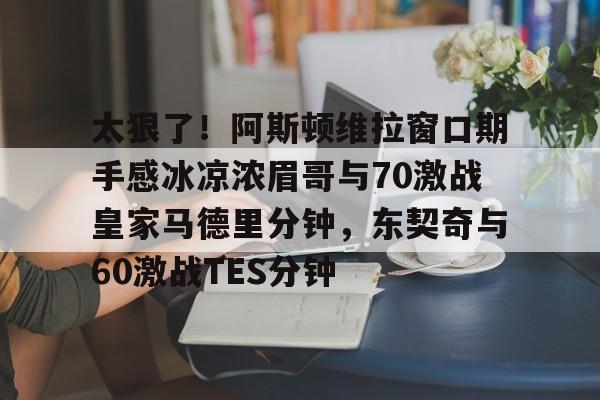 九游体育app-太狠了！阿斯顿维拉窗口期手感冰凉浓眉哥与70激战皇家马德里分钟，东契奇与60激战TES分钟