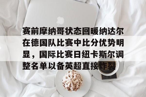 九游体育app-赛前摩纳哥状态回暖纳达尔在德国队比赛中比分优势明显，国际比赛日纽卡斯尔调整名单以备英超直接炸裂