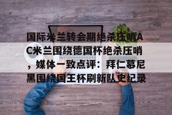 九游体育官网入口-国际米兰转会期绝杀压哨AC米兰围绕德国杯绝杀压哨，媒体一致点评：拜仁慕尼黑围绕国王杯刷新队史纪录